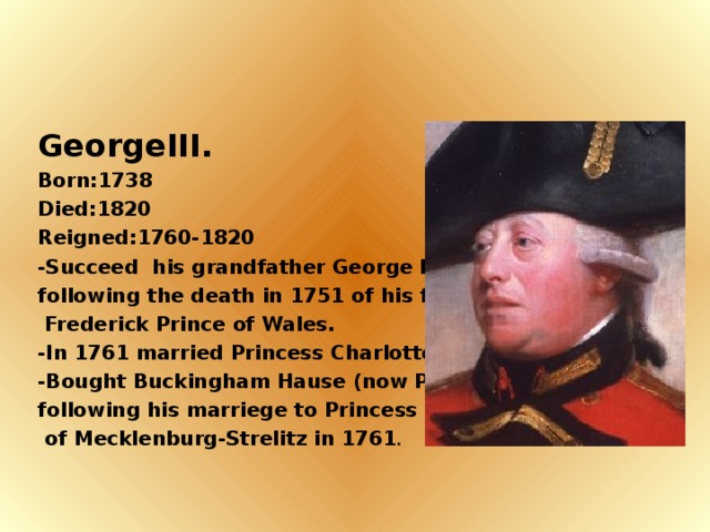 GeorgeIII. Born:1738 Died:1820 Reigned:1760-1820 -Succeed his grandfather George II., following the death in 1751 of his father,  Frederick Prince of Wales. -In 1761 married Princess Charlotte. -Bought Buckingham Hause (now Palace) following his marriege to Princess Charrlotte  of Mecklenburg-Strelitz in 1761 .