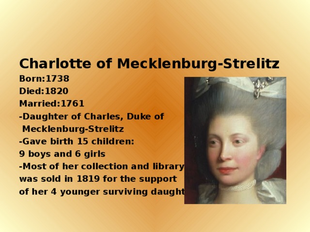 Charlotte of Mecklenburg-Strelitz Born:1738 Died:1820 Married:1761 -Daughter of Charles, Duke of  Mecklenburg-Strelitz -Gave birth 15 children: 9 boys and 6 girls -Most of her collection and library was sold in 1819 for the support of her 4 younger surviving daughter.