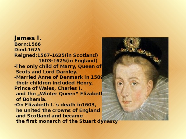 James I. Born:1566 Died:1625 Reigned:1567-1625(in Scotland)  1603-1625(in England) -The only child of Marry, Queen of  Scots and Lord Darnley. -Married Anne of Denmark in 1589;  their children included Henry, Prince of Wales, Charles I.  and the „Winter Queen“ Elizabeth  of Bohemia. -On Elizabeth I.´s death in1603,  he united the crowns of England  and Scotland and became  the first monarch of the Stuart dynasty