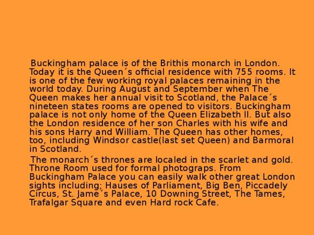 Buckingham palace is of the Brithis monarch in London. Today it is the Queen´s official residence with 755 rooms. It is one of the few working royal palaces remaining in the world today. During August and September when The Queen makes her annual visit to Scotland, the Palace´s nineteen states rooms are opened to visitors. Buckingham palace is not only home of the Queen Elizabeth II. But also the London residence of her son Charles with his wife and his sons Harry and William. The Queen has other homes, too, including Windsor castle(last set Queen) and Barmoral in Scotland.  The monarch´s thrones are localed in the scarlet and gold. Throne Room used for formal photograps. From Buckingham Palace you can easily walk other great London sights including; Hauses of Parliament, Big Ben, Piccadely Circus, St. Jame´s Palace, 10 Downing Street, The Tames, Trafalgar Square and even Hard rock Cafe.