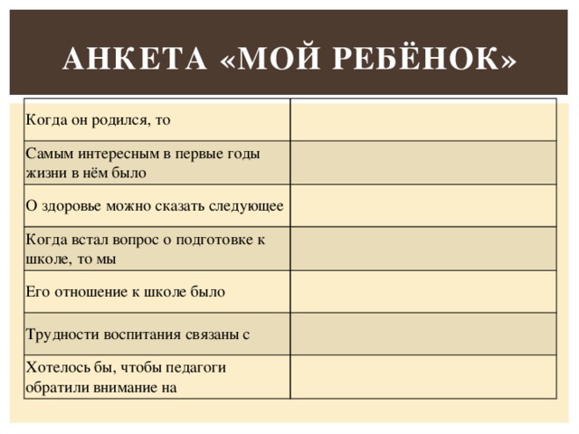 Анкета «Мой ребёнок» Когда он родился, то                                           Самым интересным в первые годы жизни в нём было   О здоровье можно сказать следующее   Когда встал вопрос о подготовке к школе, то мы   Его отношение к школе было   Трудности воспитания связаны с   Хотелось бы, чтобы педагоги обратили внимание на