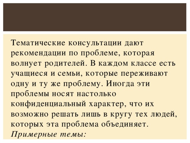 Тематические консультации дают рекомендации по проблеме, которая волнует родителей. В каждом классе есть учащиеся и семьи, которые переживают одну и ту же проблему. Иногда эти проблемы носят настолько конфиденциальный характер, что их возможно решать лишь в кругу тех людей, которых эта проблема объединяет. Примерные темы: