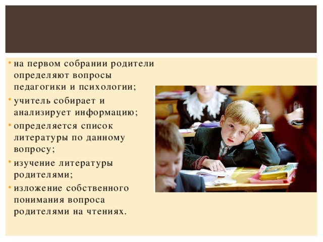 на первом собрании родители определяют вопросы педагогики и психологии; учитель собирает и анализирует информацию; определяется список литературы по данному вопросу; изучение литературы родителями; изложение собственного понимания вопроса родителями на чтениях.