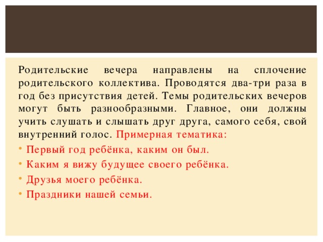 Родительские вечера направлены на сплочение родительского коллектива. Проводятся два-три раза в год без присутствия детей. Темы родительских вечеров могут быть разнообразными. Главное, они должны учить слушать и слышать друг друга, самого себя, свой внутренний голос. Примерная тематика: