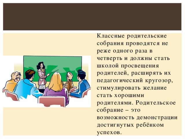 Классные родительские собрания проводятся не реже одного раза в четверть и должны стать школой просвещения родителей, расширять их педагогический кругозор, стимулировать желание стать хорошими родителями. Родительское собрание – это возможность демонстрации достигнутых ребёнком успехов.