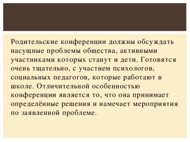 Родительские конференции должны обсуждать насущные проблемы общества, активными участниками которых станут и дети. Готовятся очень тщательно, с участием психологов, социальных педагогов, которые работают в школе. Отличительной особенностью конференции является то, что она принимает определённые решения и намечает мероприятия по заявленной проблеме.