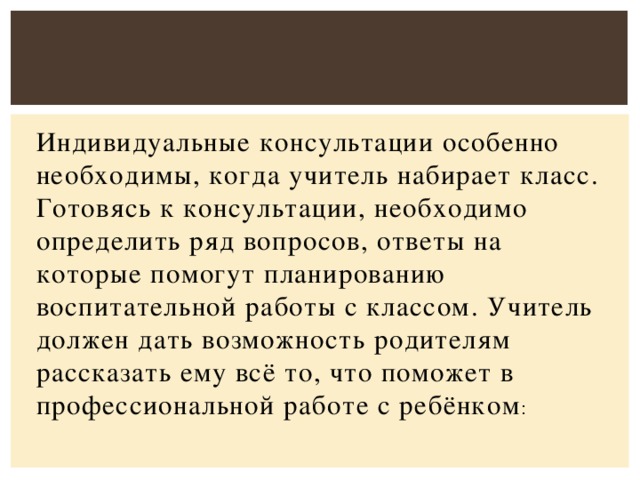 Индивидуальные консультации особенно необходимы, когда учитель набирает класс. Готовясь к консультации, необходимо определить ряд вопросов, ответы на которые помогут планированию воспитательной работы с классом. Учитель должен дать возможность родителям рассказать ему всё то, что поможет в профессиональной работе с ребёнком :