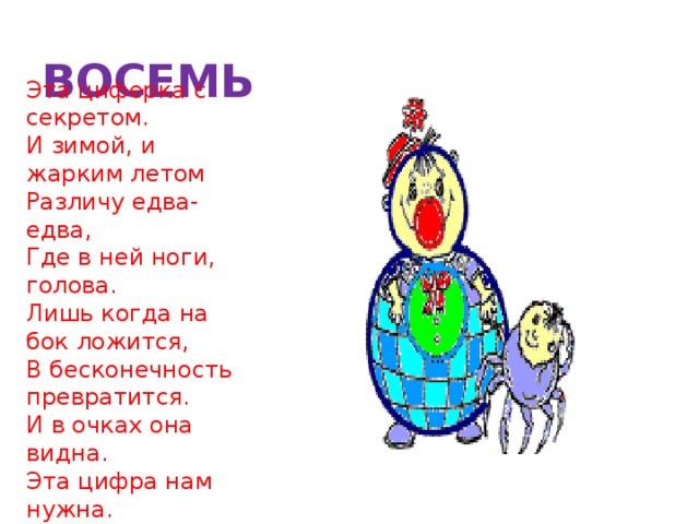 ВОСЕМЬ Эта циферка с секретом.  И зимой, и жарким летом  Различу едва-едва,  Где в ней ноги, голова.  Лишь когда на бок ложится,  В бесконечность превратится.  И в очках она видна.  Эта цифра нам нужна.