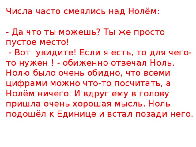 Числа часто смеялись над Нолём:   - Да что ты можешь? Ты же просто пустое место!   - Вот увидите! Если я есть, то для чего-то нужен ! - обиженно отвечал Ноль.  Нолю было очень обидно, что всеми цифрами можно что-то посчитать, а Нолём ничего. И вдруг ему в голову пришла очень хорошая мысль. Ноль подошёл к Единице и встал позади него.