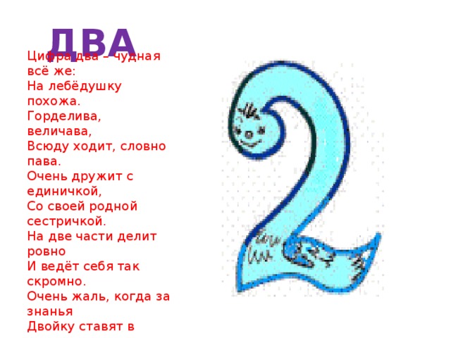 ДВА Цифра два – чудная всё же:  На лебёдушку похожа.  Горделива, величава,  Всюду ходит, словно пава.  Очень дружит с единичкой,  Со своей родной сестричкой.  На две части делит ровно  И ведёт себя так скромно.  Очень жаль, когда за знанья  Двойку ставят в наказанье.