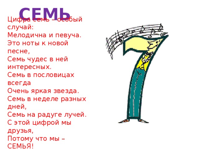 СЕМЬ Цифра семь – особый случай:  Мелодична и певуча.  Это ноты к новой песне,  Семь чудес в ней интересных.  Семь в пословицах всегда  Очень яркая звезда.  Семь в неделе разных дней,  Семь на радуге лучей.  С этой цифрой мы друзья,  Потому что мы – СЕМЬЯ!