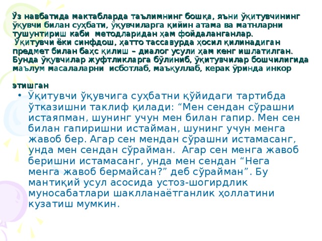 Ўз навбатида мактабларда таълимнинг бошқа, яъни ўқитувчининг ўқувчи билан суҳбати, ўқувчиларга қийин атама ва матнларни тушунтириш каби методларидан ҳам фойдаланганлар.  Ўқитувчи ёки синфдош, ҳатто тассавурда ҳосил қилинадиган предмет билан баҳс қилиш – диалог усули ҳам кенг ишлатилган.  Бунда ўқувчилар жуфтликларга бўлиниб, ўқитувчилар бошчилигида маълум масалаларни исботлаб, маъқуллаб, керак ўринда инкор этишган