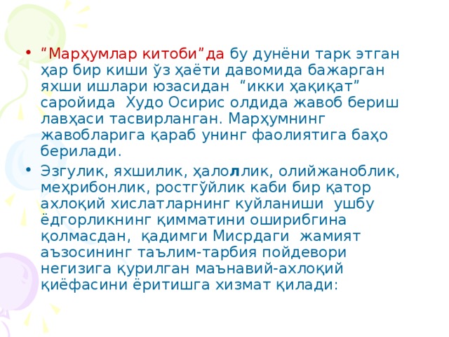 “ Марҳумлар китоби”да бу дунёни тарк этган ҳар бир киши ўз ҳаёти давомида бажарган яхши ишлари юзасидан “икки ҳақиқат” саройида Худо Осирис олдида жавоб бериш лавҳаси тасвирланган. Марҳумнинг жавобларига қараб унинг фаолиятига баҳо берилади. Эзгулик, яхшилик, ҳало л лик, олийжаноблик, меҳрибонлик, ростгўйлик каби бир қатор ахлоқий хислатларнинг куйланиши ушбу ёдгорликнинг қимматини оширибгина қолмасдан, қадимги Мисрдаги жамият аъзосининг таълим-тарбия пойдевори негизига қурилган маънавий-ахлоқий қиёфасини ёритишга хизмат қилади: