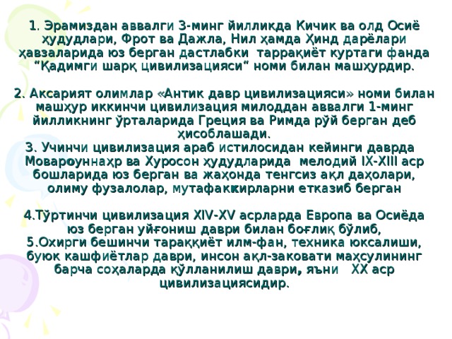 1. Эрамиздан аввалги 3-минг йилликда Кичик ва олд Осиё ҳудудлари, Фрот ва Дажла, Нил ҳамда Ҳинд дарёлари ҳавзаларида юз берган дастлабки таррақиёт куртаги фанда “Қадимги шарқ цивилизацияси“ номи билан машҳурдир.   2. Аксарият олимлар «Антик давр цивилизацияси» номи билан машҳур иккинчи цивилизация милоддан аввалги 1-минг йилликнинг ўрталарида Греция ва Римда рўй берган деб ҳисоблашади.  3. Учинчи цивилизация араб истилосидан кейинги даврда Мовар о уннаҳр ва Хуросон ҳудудларида мелодий IX-XIII аср бошларида юз берган ва жаҳонда тенгсиз ақл даҳолари, олиму фузалолар, мутафак к ирларни етказиб берган    4.Тўртинчи цивилизация XIV-XV асрларда Европа ва Осиёда юз берган уйғониш даври билан боғлиқ бўлиб,  5.Охирги бешинчи тараққиёт илм-фан, техника юксалиши, буюк кашфиётлар даври, инсон ақл-заковати маҳсулининг барча соҳаларда қўлланилиш даври , яъни XX аср цивилизациясидир.