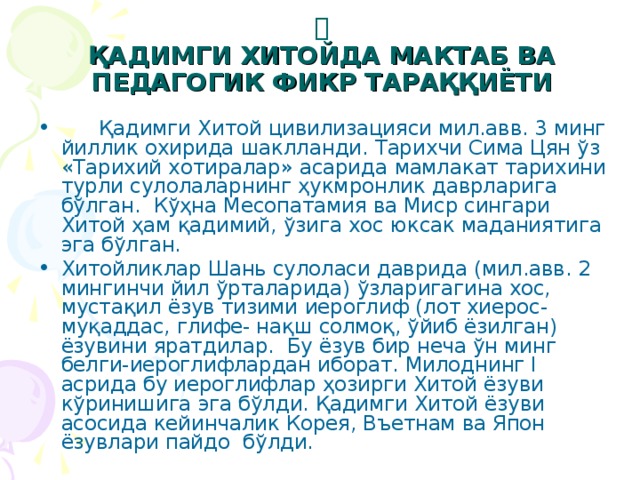 ҚАДИМГИ ХИТОЙДА МАКТАБ ВА ПЕДАГОГИК ФИКР ТАРАҚҚИЁТИ  Қадимги Хитой цивилизацияси мил.авв. 3 минг йиллик охирида шаклланди. Т арихчи Сима Цян ўз «Тарихий хотиралар» асарида мамлакат тарихини турли сулола ларнинг ҳукмронлик даврлар и га бўлган. К ўҳна Месопатамия ва Миср сингари Хитой ҳам қадимий , ўзига хос юксак маданият ига эга бўлг ан. Хитойликлар Шань сулоласи даврида (мил.авв. 2 мингинчи йил ўрталарида) ўзларигагина хос, мустақил ёзув тизими иероглиф (лот хиерос-муқаддас, глифе- нақш солмоқ, ўйиб ёзилган) ёзувини ярат дилар. Бу ёзув бир неча ўн минг белги-иероглифлардан иборат. Милоднинг I асрида бу иероглифлар ҳозирги Хитой ёзуви кўринишига эга бўлди. Қадимги Хитой ёзуви асосида кейинчалик Корея, Въетнам ва Япон ёзувлари пайдо бўлди.