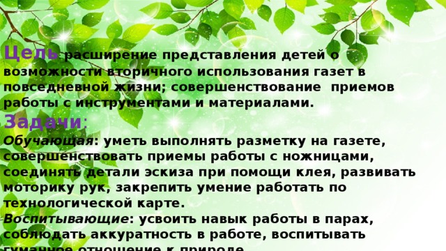 Цель : расширение представления детей о возможности вторичного использования газет в повседневной жизни; совершенствование приемов работы с инструментами и материалами. Задачи : Обучающая : уметь выполнять разметку на газете, совершенствовать приемы работы с ножницами, соединять детали эскиза при помощи клея, развивать моторику рук, закрепить умение работать по технологической карте. Воспитывающие : усвоить навык работы в парах, соблюдать аккуратность в работе, воспитывать гуманное отношение к природе. Развивающие : развивать творческое мышление, самостоятельность учащихся.