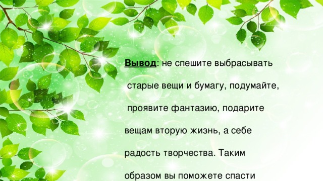 Вывод : не спешите выбрасывать  старые вещи и бумагу, подумайте,  проявите фантазию, подарите вещам вторую жизнь, а себе радость творчества. Таким образом вы поможете спасти планету от избытка мусора,  сэкономите семейный бюджет и  обзаведётесь эксклюзивной  вещью. Желаем всем успеха!