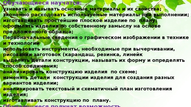 Обучающиеся научатся: узнавать и называть основные материалы и их свойства; экономно расходовать используемые материалы при выполнении; изготавливать простейшие плоское изделие по плану; оформлять изделия по собственному замыслу на основе предложенного образца; Первоначальные сведения о графическом изображении в технике и технологии использовать инструменты, необходимые при вычерчивании, рисовании заготовок (карандаш, резинка, линейк выделять детали конструкции, называть их форму и определять способ соединения; анализировать конструкцию изделия по схеме; изменять детали конструкции изделия для создания разных вариантов изделии; анализировать текстовый и схематичный план изготовления изделия; изготавливать конструкцию по плану. Обучающиеся получат возможность научиться : изготавливать простейшие изделия по готовому образцу; оформлять изделия по собственному замыслу; изменять конструкцию изделия и способ соединения деталей; создавать собственную конструкцию изделия по заданному образцу.