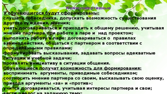 Коммуникативные У обучающегося будут сформированы: слушать собеседника, допускать возможность существования другого суждения, мнения; уметь договариваться и приходить к общему решению, учитывая мнение партнера при работе в паре и над проектом; выполнять работу в паре: договариваться о правилах взаимодействия, общаться с партнером в соответствии с определёнными правилами; формулировать высказывания, задавать вопросы адекватные ситуации и учебной задачи; проявлять инициативу в ситуации общения. Обучающиеся получат возможность для формирования: воспринимать аргументы, приводимые собеседником; соотносить мнение партнера со своим, высказывать свою оценку, приводя аргументы «за» и «против»; учится договариваться, учитывая интересы партнера и свои; вести диалог на заданную тему; использовать средства общения для решения простейших коммуникативных задач.