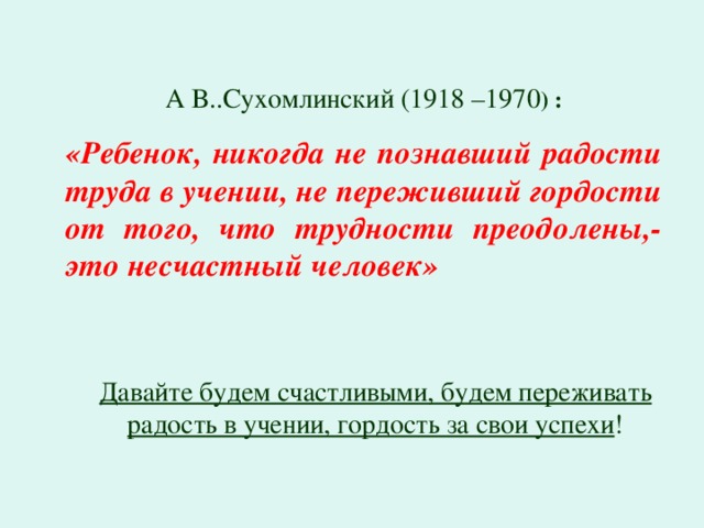 А В..Сухомлинский (1918 –1970 ) : «Ребенок, никогда не познавший радости труда в учении, не переживший гордости от того, что трудности преодолены,- это несчастный человек»  Давайте будем счастливыми, будем переживать радость в учении, гордость за свои успехи !