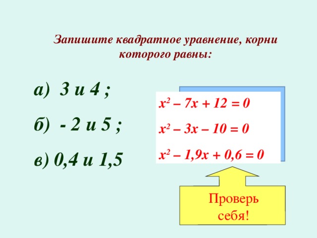 Проверь себя! Запишите квадратное уравнение, корни которого равны: а) 3 и 4 ; б) - 2 и 5 ; в) 0,4 и 1,5 х 2 – 7х + 12 = 0 х 2 – 3х – 10 = 0 х 2 – 1,9х + 0,6 = 0