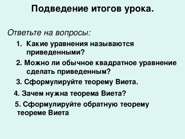 Подведение итогов урока.   Ответьте на вопросы: 1. Какие уравнения называются приведенными? 2. Можно ли обычное квадратное уравнение сделать приведенным? 3. Сформулируйте теорему Виета. 1. Какие уравнения называются приведенными? 2. Можно ли обычное квадратное уравнение сделать приведенным? 3. Сформулируйте теорему Виета.  4. Зачем нужна теорема Виета?  5. Сформулируйте обратную теорему теореме Виета