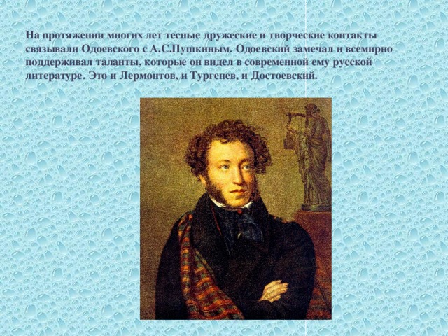 На протяжении многих лет тесные дружеские и творческие контакты связывали Одоевского с А.С.Пушкиным. Одоевский замечал и всемирно поддерживал таланты, которые он видел в современной ему русской литературе. Это и Лермонтов, и Тургенев, и Достоевский.