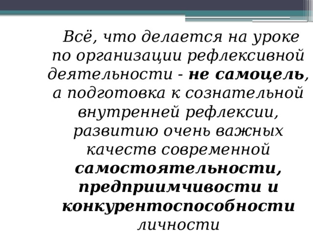 Всё, что делается на уроке по организации рефлексивной деятельности - не самоцель , а подготовка к сознательной внутренней рефлексии, развитию очень важных качеств современной самостоятельности, предприимчивости и конкурентоспособности личности