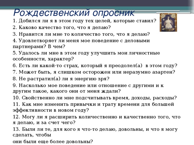 Рождественский опросник 1. Добился ли я в этом году тех целей, которые ставил? 2. Каково качество того, что я делаю? 3. Нравится ли мне то количество того, что я делаю? 4. Удовлетворяет ли меня мое поведение с деловыми партнерами? В чем? 5. Удалось ли мне в этом году улучшить мои личностные особенности, характер? 6. Есть ли какой-то страх, который я преодолел(а) в этом году? 7. Может быть, я слишком осторожен или неразумно азартен? 8. Не растратил(а) ли я энергию зря? 9. Насколько мое поведение или отношение с другими и к другим такое, какого они от меня ждали? 10. Свойственно ли мне подсчитывать время, доходы, расходы? 11. Как мне изменить привычки и трату времени для большей эффективности в новом году? 12. Могу ли я расширить количественно и качественно того, что я делаю, и за счет чего? 13. Были ли те, для кого я что-то делаю, довольны, и что я могу сделать, чтобы они были еще более довольны? 14. Каковы мои цели на следующий год?