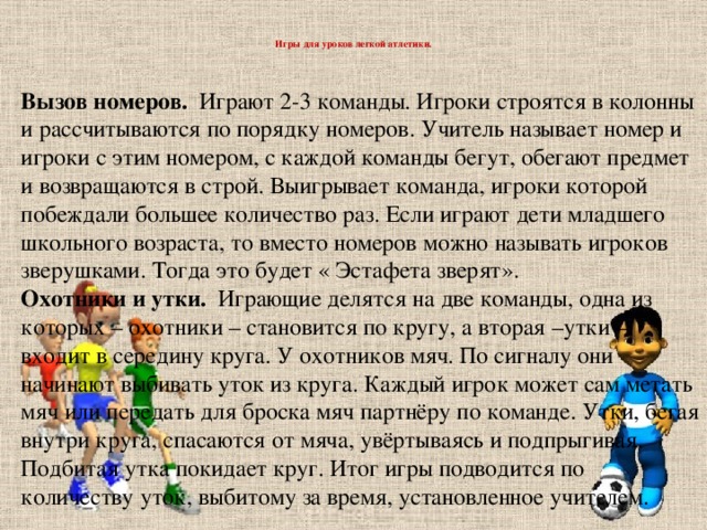 Игры для уроков легкой атлетики.   Вызов номеров. Играют 2-3 команды. Игроки строятся в колонны и рассчитываются по порядку номеров. Учитель называет номер и игроки с этим номером, с каждой команды бегут, обегают предмет и возвращаются в строй. Выигрывает команда, игроки которой побеждали большее количество раз. Если играют дети младшего школьного возраста, то вместо номеров можно называть игроков зверушками. Тогда это будет « Эстафета зверят». Охотники и утки. Играющие делятся на две команды, одна из которых – охотники – становится по кругу, а вторая –утки – входит в середину круга. У охотников мяч. По сигналу они начинают выбивать уток из круга. Каждый игрок может сам метать мяч или передать для броска мяч партнёру по команде. Утки, бегая внутри круга, спасаются от мяча, увёртываясь и подпрыгивая. Подбитая утка покидает круг. Итог игры подводится по количеству уток, выбитому за время, установленное учителем.