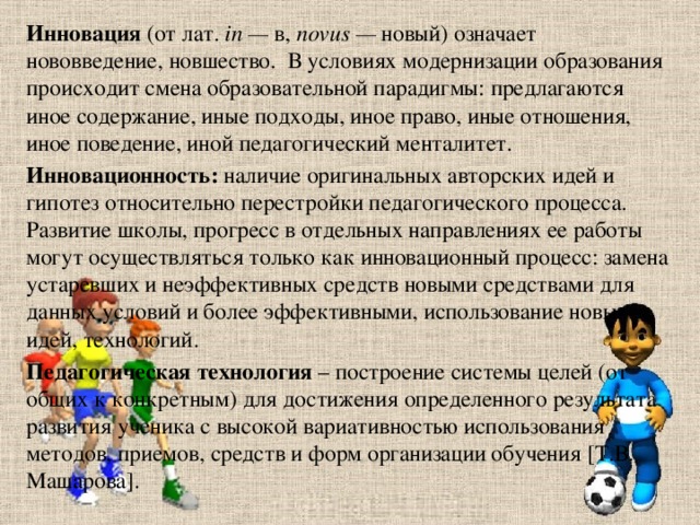 Инновация  (от лат.  in —  в,  novus —  новый) означает нововведение, новшество. В условиях модернизации образования происходит смена образовательной парадигмы: предлагаются иное содержание, иные подходы, иное право, иные отношения, иное поведение, иной педагогический менталитет. Инновационность:  наличие оригинальных авторских идей и гипотез относительно перестройки педагогического процесса. Развитие школы, прогресс в отдельных направлениях ее работы могут осуществляться только как инновационный процесс: замена устаревших и неэффективных средств новыми средствами для данных условий и более эффективными, использование новых идей, технологий. Педагогическая технология  – построение системы целей (от общих к конкретным) для достижения определенного результата развития ученика с высокой вариативностью использования методов, приемов, средств и форм организации обучения [Т.В. Машарова].