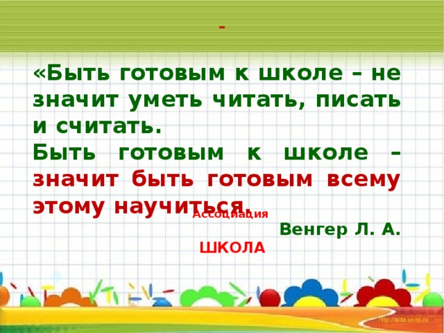 «Быть готовым к школе – не значит уметь читать, писать и считать. Быть готовым к школе – значит быть готовым всему этому научиться. Венгер Л. А.     Ассоциация  ШКОЛА