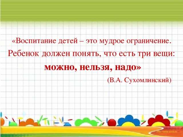 «Воспитание детей – это мудрое ограничение . Ребенок должен понять, что есть три вещи:  можно, нельзя, надо»   (В.А. Сухомлинский)