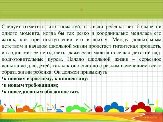 Следует отметить, что, пожалуй, в жизни ребенка нет больше ни одного момента, когда бы так резко и координально менялась его жизнь, как при поступлении его в школу. Между дошкольным детством и началом школьной жизни пролегает гигантская пропасть, и в один миг ее не одолеть, даже если малыш посещал детский сад, подготовительные курсы. Начало школьной жизни – серьезное испытание для детей, так как оно связано с резким изменением всего образа жизни ребенка. Он должен привыкнуть к новому взрослому, к коллективу; к новым требованиям; к повседневным обязанностям.