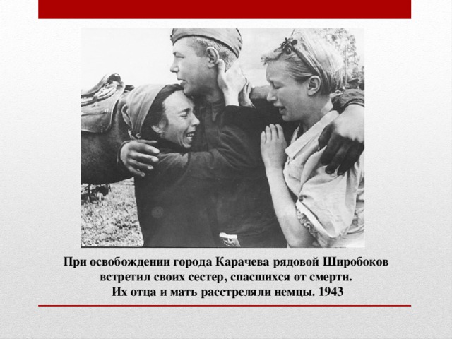 При освобождении города Карачева рядовой Широбоков встретил своих сестер, спасшихся от смерти.  Их отца и мать расстреляли немцы. 1943