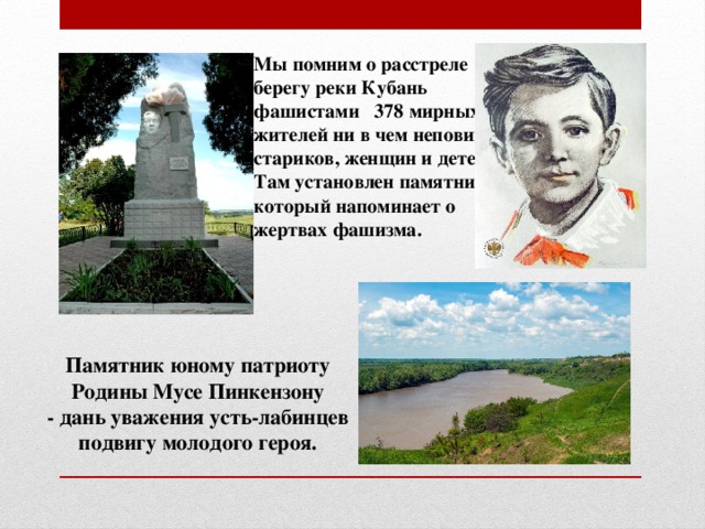 Мы помним о расстреле на берегу реки Кубань фашистами 378 мирных жителей ни в чем неповинных стариков, женщин и детей. Там установлен памятник, который напоминает о жертвах фашизма. Памятник юному патриоту Родины Мусе Пинкензону - дань уважения усть-лабинцев подвигу молодого героя.