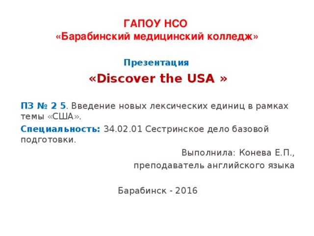 ГАПОУ НСО  «Барабинский медицинский колледж» Презентация « Discover the USA » ПЗ № 2 5 . Введение новых лексических единиц в рамках темы «США». Специальность: 34.02.01 Сестринское дело базовой подготовки. Выполнила: Конева Е.П., преподаватель английского языка Барабинск - 2016