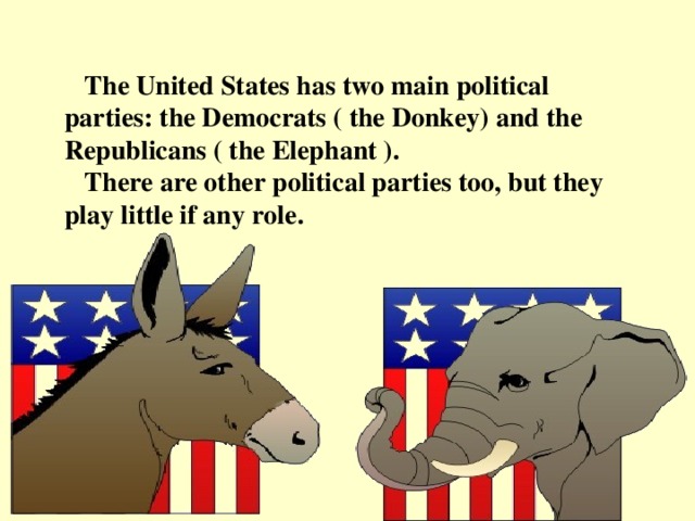 The United States has two main political parties: the Democrats ( the Donkey) and the Republicans ( the Elephant ).  There are other political parties too, but they play little if any role.