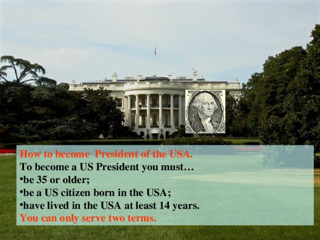 How to become President of the USA. To become a US President you must… be 35 or older; be a US citizen born in the USA; have lived in the USA at least 14 years. You can only serve two terms.