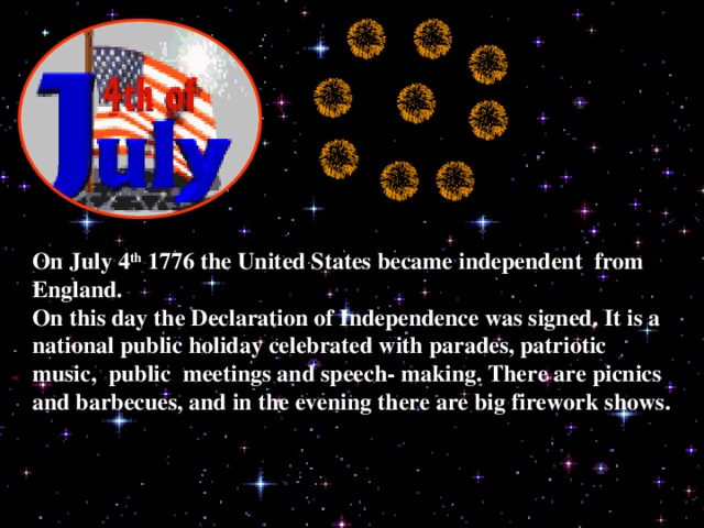 On July 4 th 1776 the United States became independent from England. On this day the Declaration of Independence was signed. It is a national public holiday celebrated with parades, patriotic music, public meetings and speech- making. There are picnics and barbecues, and in the evening there are big firework shows.