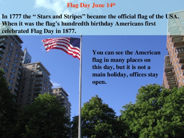 Flag Day June 14 th  In 1777 the “ Stars and Stripes” became the official flag of the USA. When it was the flag’s hundredth birthday Americans first celebrated Flag Day in 1877. You can see the American flag in many places on this day, but it is not a main holiday, offices stay open.