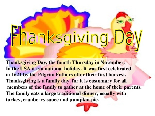 Thanksgiving Day, the fourth Thursday in November. In the USA it is a national holiday. It was first celebrated in 1621 by the Pilgrim Fathers after their first harvest. Thanksgiving is a family day, for it is customary for all  members of the family to gather at the home of their parents. The family eats a large traditional dinner, usually with turkey, cranberry sauce and pumpkin pie.