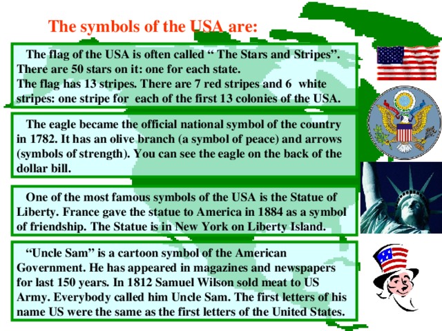 The symbols of the USA are:  The flag of the USA is often called “ The Stars and Stripes”. There are 50 stars on it: one for each state. The flag has 13 stripes. There are 7 red stripes and 6 white stripes: one stripe for  each of the first 1 3 colonies of the USA.  The eagle became the official national symbol of the country in 1782.  It has an olive branch (a symbol of peace) and arrows (symbols of strength). You can see the eagle on the back of the dollar bill.  One of the most famous symbols of the USA is the Statue of Liberty.  France gave the statue to America in 1884 as a symbol of friendship.  The Statue is in New York on Liberty Island. “ Uncle Sam” is a cartoon symbol of the American Government. He has appeared in magazines and newspapers for last 150 years. In 1812 Samuel Wilson sold meat to US Army. Everybody called him Uncle Sam. The first letters of his name US were the same as the first letters of the United States.