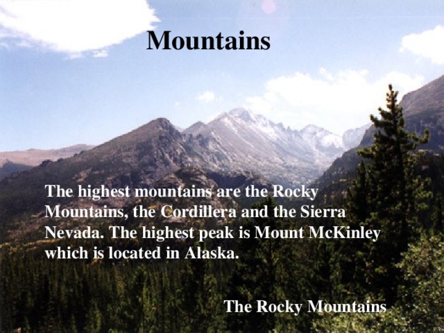 Mountains The highest mountains are the Rocky Mountains, the Cordillera and the Sierra Nevada. The highest peak is Mount McKinley which is located in Alaska. The Rocky Mountains