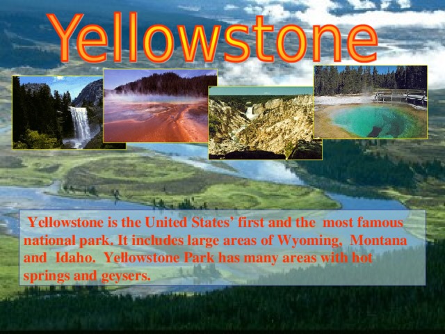 Yellowstone is the United States’ first and the most famous n ational p ark .  It includes large areas of Wyoming, Montana and  Idaho. Yellowstone Park has many areas with hot springs and geysers.