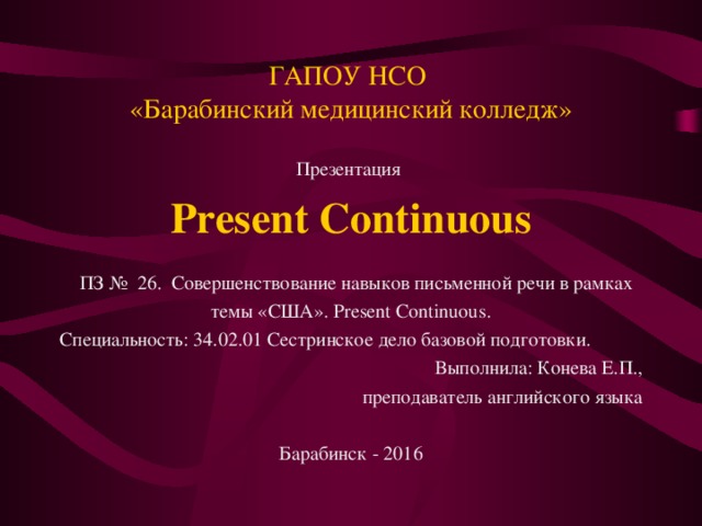 ГАПОУ НСО  «Барабинский медицинский колледж» Презентация Present Continuous  ПЗ № 26. Совершенствование навыков письменной речи в рамках темы «США». Present Continuous . Специальность: 34.02.01 Сестринское дело базовой подготовки. Выполнила: Конева Е.П., преподаватель английского языка Барабинск - 2016