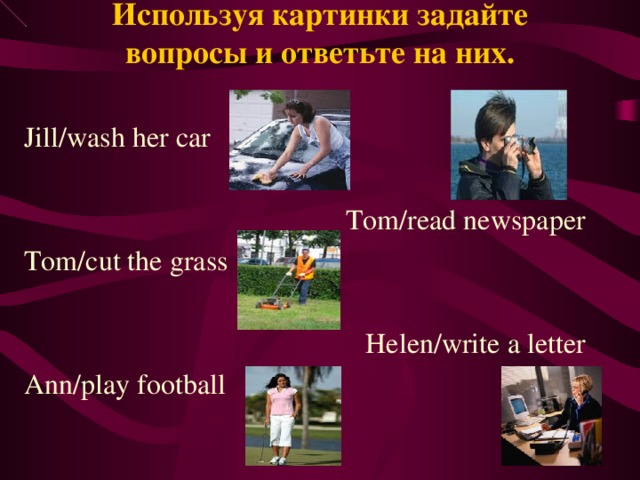 Используя картинки задайте вопросы и ответьте на них. Jill/wash her car Tom/read newspaper Tom/cut the grass Helen/write a letter Ann/play football