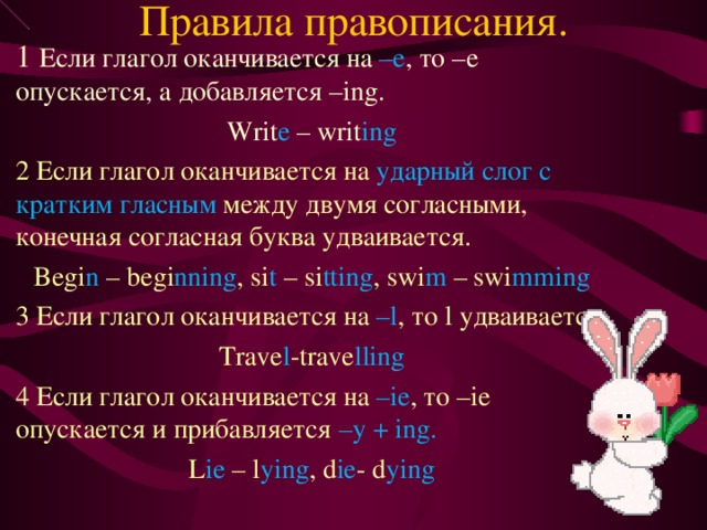 Правила правописания. 1 Если глагол оканчивается на –е , то –е опускается, а добавляется – ing. Writ e – writ ing 2 Если глагол оканчивается на ударный слог с кратким гласным между двумя согласными, конечная согласная буква удваивается. Begi n – begi nning , si t – si tting , swi m – swi mming 3 Если глагол оканчивается на – l , то l удваивается. Trave l -trave lling 4 Если глагол оканчивается на –ie , то –ie опускается и прибавляется – y + ing. L ie – l ying , d ie - d ying