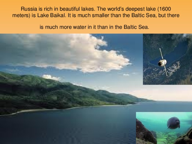 Russia is rich in beautiful lakes. The world’s deepest lake (1600 meters) is Lake Baikal. It is much smaller than the Baltic Sea, but there is much more water in it than in the Baltic Sea.