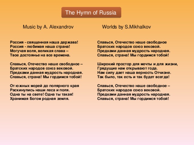 The Hymn of Russia Music by A. Alexandrov Worlds by S.Mikhalkov Россия - священная наша держава! Славься, Отечество наше свободное Россия - любимая наша страна! Братских народов союз вековой. Могучая воля, великая слава – Предками данная мудрость народная. Твое достоянье на все времена. Славься, страна! Мы гордимся тобой!   Широкий простор для мечты и для жизни, Славься, Отечество наше свободное – Грядущие нам открывают года. Братских народов союз вековой. Предками данная мудрость народная. Нам силу дает наша верность Отчизне. Так было, так есть и так будет всегда! Славься, страна! Мы гордимся тобой!   Славься, Отечество наше свободное – От южных морей до полярного края Раскинулись наши леса и поля. Братских народов союз вековой. Одна ты на свете! Одна ты такая! Предками данная мудрость народная. Хранимая Богом родная земля. Славься, страна! Мы гордимся тобой!